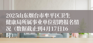 2025山东烟台市牟平区卫生健康局所属事业单位招聘报名情况（数据截止到4月17日16时）