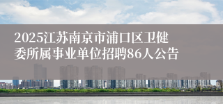 2025江苏南京市浦口区卫健委所属事业单位招聘86人公告