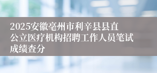 2025安徽亳州市利辛县县直公立医疗机构招聘工作人员笔试成绩查分