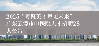2025“粤聚英才粤见未来”广东云浮市中医院人才招聘28人公告