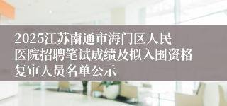 2025江苏南通市海门区人民医院招聘笔试成绩及拟入围资格复审人员名单公示
