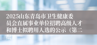 2025山东青岛市卫生健康委员会直属事业单位招聘高级人才和博士拟聘用人选的公示（第二批）