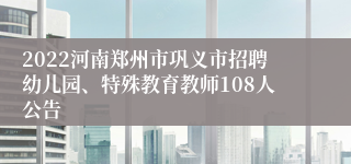 2022河南郑州市巩义市招聘幼儿园、特殊教育教师108人公告