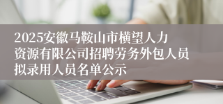 2025安徽马鞍山市横望人力资源有限公司招聘劳务外包人员拟录用人员名单公示
