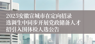 2025安徽宣城市在定向招录选调生中同步开展党政储备人才招引入围体检人选公告
