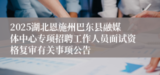 2025湖北恩施州巴东县融媒体中心专项招聘工作人员面试资格复审有关事项公告