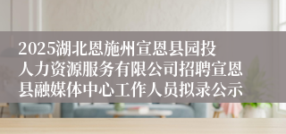 2025湖北恩施州宣恩县园投人力资源服务有限公司招聘宣恩县融媒体中心工作人员拟录公示