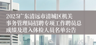 2025广东清远市清城区机关事务管理局招聘专项工作聘员总成绩及进入体检人员名单公告