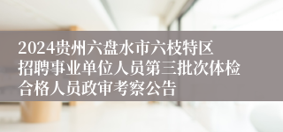 2024贵州六盘水市六枝特区招聘事业单位人员第三批次体检合格人员政审考察公告