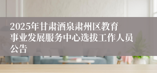 2025年甘肃酒泉肃州区教育事业发展服务中心选拔工作人员公告