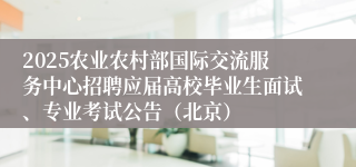 2025农业农村部国际交流服务中心招聘应届高校毕业生面试、专业考试公告（北京）