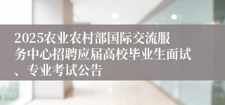 2025农业农村部国际交流服务中心招聘应届高校毕业生面试、专业考试公告