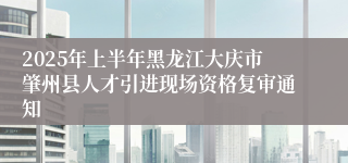 2025年上半年黑龙江大庆市肇州县人才引进现场资格复审通知