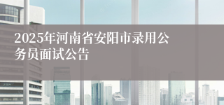 2025年河南省安阳市录用公务员面试公告