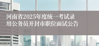 河南省2025年度统一考试录用公务员开封市职位面试公告