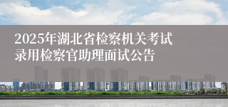 2025年湖北省检察机关考试录用检察官助理面试公告