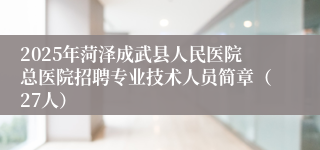 2025年菏泽成武县人民医院总医院招聘专业技术人员简章（27人）