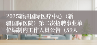 2025新疆国际医疗中心（新疆国际医院）第二次招聘事业单位编制内工作人员公告（59人）