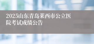 2025山东青岛莱西市公立医院考试成绩公告