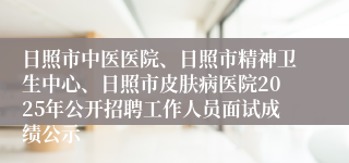 日照市中医医院、日照市精神卫生中心、日照市皮肤病医院2025年公开招聘工作人员面试成绩公示