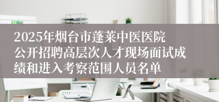 2025年烟台市蓬莱中医医院公开招聘高层次人才现场面试成绩和进入考察范围人员名单