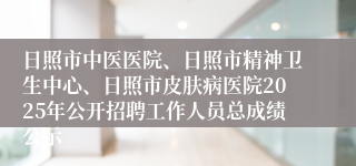 日照市中医医院、日照市精神卫生中心、日照市皮肤病医院2025年公开招聘工作人员总成绩公示