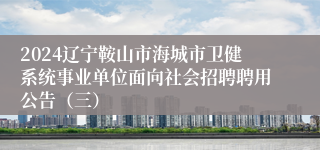 2024辽宁鞍山市海城市卫健系统事业单位面向社会招聘聘用公告（三）