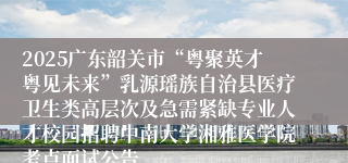 2025广东韶关市“粤聚英才粤见未来”乳源瑶族自治县医疗卫生类高层次及急需紧缺专业人才校园招聘中南大学湘雅医学院考点面试公告