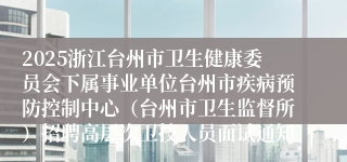 2025浙江台州市卫生健康委员会下属事业单位台州市疾病预防控制中心（台州市卫生监督所）招聘高层次卫技人员面试通知