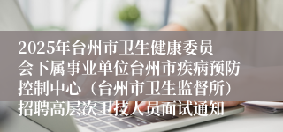 2025年台州市卫生健康委员会下属事业单位台州市疾病预防控制中心（台州市卫生监督所）招聘高层次卫技人员面试通知