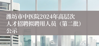 潍坊市中医院2024年高层次人才招聘拟聘用人员（第二批）公示