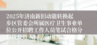 2025年济南新旧动能转换起步区管委会所属医疗卫生事业单位公开招聘工作人员笔试合格分数线及进入面试范围人选的公告