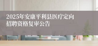 2025年安康平利县医疗定向招聘资格复审公告