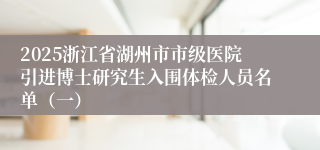 2025浙江省湖州市市级医院引进博士研究生入围体检人员名单（一）