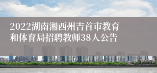 2022湖南湘西州吉首市教育和体育局招聘教师38人公告