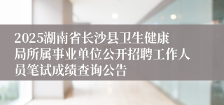 2025湖南省长沙县卫生健康局所属事业单位公开招聘工作人员笔试成绩查询公告