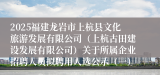 2025福建龙岩市上杭县文化旅游发展有限公司（上杭古田建设发展有限公司）关于所属企业招聘人员拟聘用人选公示（一）