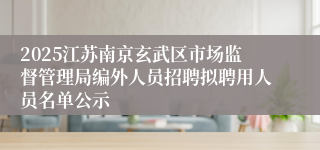 2025江苏南京玄武区市场监督管理局编外人员招聘拟聘用人员名单公示