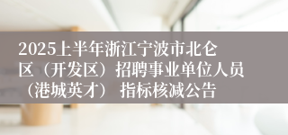 2025上半年浙江宁波市北仑区（开发区）招聘事业单位人员（港城英才） 指标核减公告