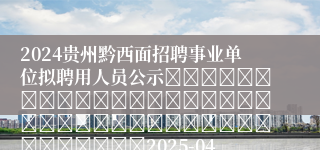 2024贵州黔西面招聘事业单位拟聘用人员公示																																									2025-04-19