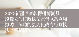 2025新疆巴音郭楞州博湖县拟设立的行政执法监督联系点和拟聘、续聘的县人民政府行政执法监督员情况公告