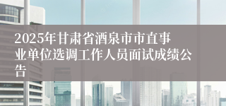 2025年甘肃省酒泉市市直事业单位选调工作人员面试成绩公告