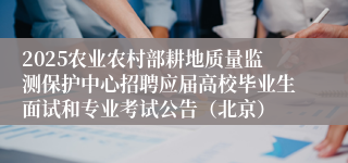 2025农业农村部耕地质量监测保护中心招聘应届高校毕业生面试和专业考试公告（北京）