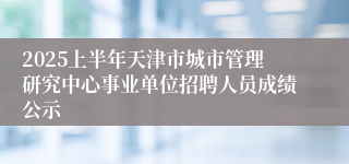2025上半年天津市城市管理研究中心事业单位招聘人员成绩公示