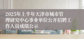 2025年上半年天津市城市管理研究中心事业单位公开招聘工作人员成绩公示