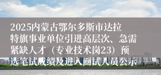 2025内蒙古鄂尔多斯市达拉特旗事业单位引进高层次、急需紧缺人才（专业技术岗23）预选笔试成绩及进入面试人员公示