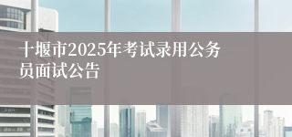 十堰市2025年考试录用公务员面试公告