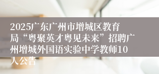 2025广东广州市增城区教育局“粤聚英才粤见未来”招聘广州增城外国语实验中学教师10人公告