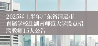 2025年上半年广东省清远市直属学校赴湖南师范大学设点招聘教师15人公告