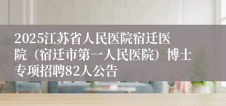 2025江苏省人民医院宿迁医院（宿迁市第一人民医院）博士专项招聘82人公告